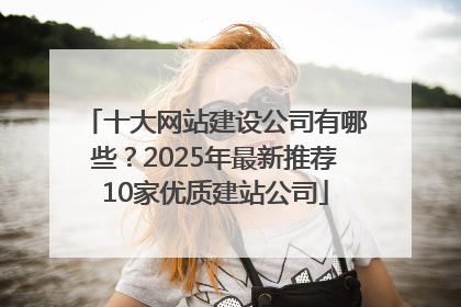 十大网站建设公司有哪些？2025年最新推荐10家优质建站公司