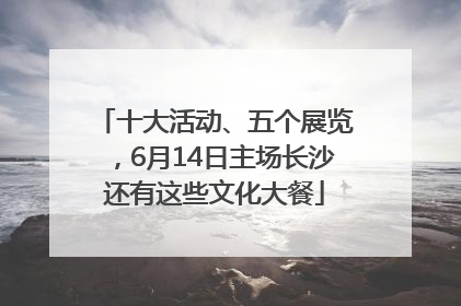 十大活动、五个展览，6月14日主场长沙还有这些文化大餐