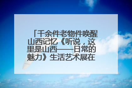 千余件老物件唤醒山西记忆《听说，这里是山西——日常的魅力》生活艺术展在忻州市图书馆开展