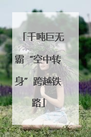 千吨巨无霸“空中转身”跨越铁路