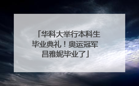 华科大举行本科生毕业典礼！奥运冠军昌雅妮毕业了
