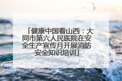健康中国看山西：大同市第六人民医院在安全生产宣传月开展消防安全知识培训