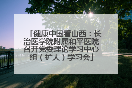 健康中国看山西：长治医学院附属和平医院召开党委理论学习中心组（扩大）学习会