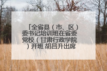 全省县（市、区）委书记培训班在省委党校（甘肃行政学院）开班 胡昌升出席开班式并讲话