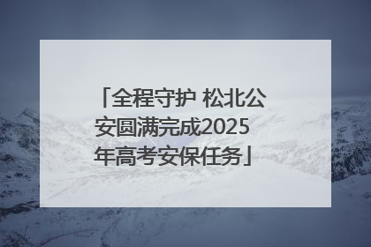全程守护 松北公安圆满完成2025年高考安保任务