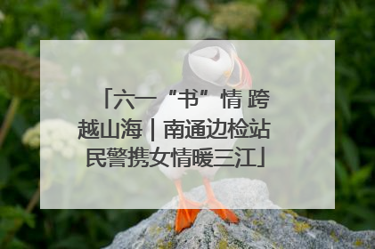 六一“书”情 跨越山海｜南通边检站民警携女情暖三江