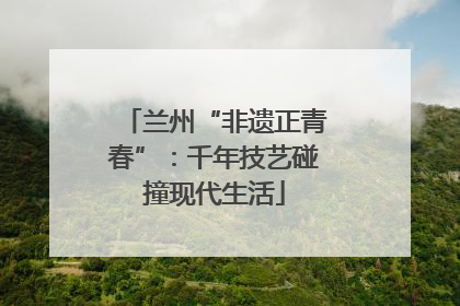 兰州“非遗正青春”：千年技艺碰撞现代生活