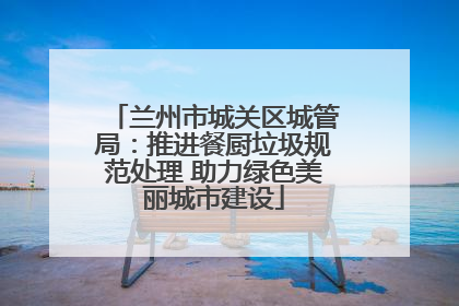 兰州市城关区城管局：推进餐厨垃圾规范处理 助力绿色美丽城市建设