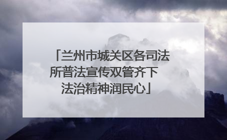 兰州市城关区各司法所普法宣传双管齐下 法治精神润民心