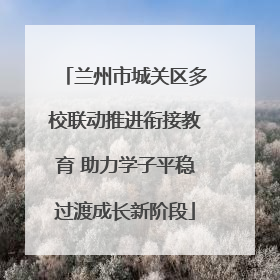 兰州市城关区多校联动推进衔接教育 助力学子平稳过渡成长新阶段