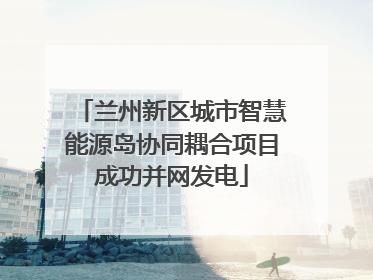 兰州新区城市智慧能源岛协同耦合项目成功并网发电