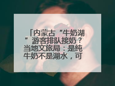 内蒙古“牛奶湖”游客排队接奶？当地文旅局：是纯牛奶不是湖水，可放心喝