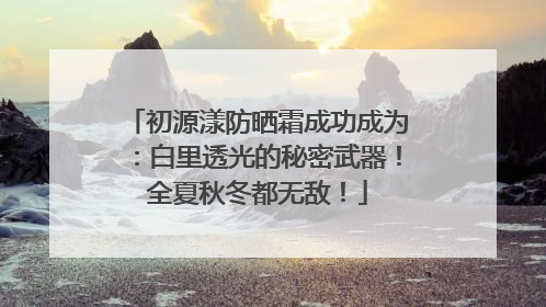 初源漾防晒霜成功成为：白里透光的秘密武器！全夏秋冬都无敌！