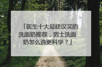 医生十大最建议买的洗面奶推荐，男士洗面奶怎么选更科学？
