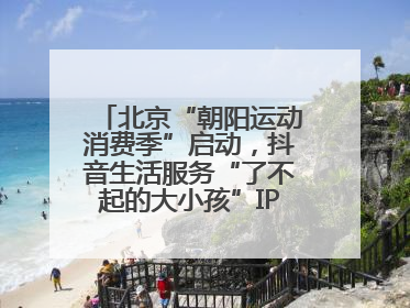 北京“朝阳运动消费季”启动，抖音生活服务“了不起的大小孩”IP联动商圈解锁暑期亲子消费新场景