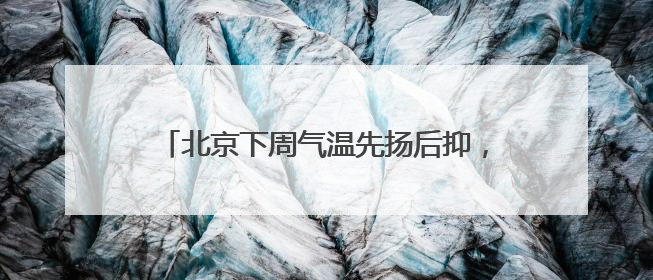 北京下周气温先扬后抑，周前期山区常伴雷雨套餐