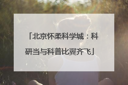 北京怀柔科学城：科研当与科普比翼齐飞
