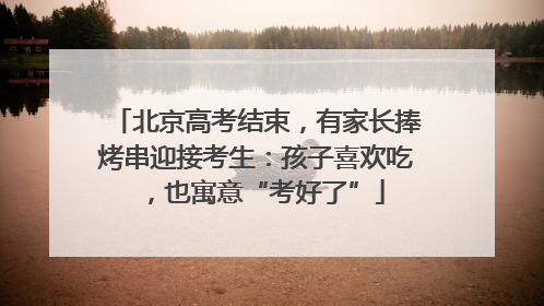 北京高考结束，有家长捧烤串迎接考生：孩子喜欢吃，也寓意“考好了”