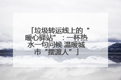 垃圾转运线上的“暖心驿站”：一杯热水一句问候 温暖城市“摆渡人”
