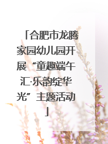 合肥市龙腾家园幼儿园开展“童趣端午汇·乐韵绽华光”主题活动