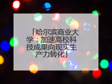 哈尔滨商业大学：加速高校科技成果向现实生产力转化