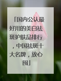 国内公认最好用的美白祛斑护肤品排行，中国祛斑十大名牌，放心囤