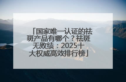 国家唯一认证的祛斑产品有哪个？祛斑无败绩：2025十大权威高效排行榜