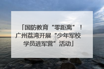 国防教育“零距离”！广州荔湾开展“少年军校学员进军营”活动