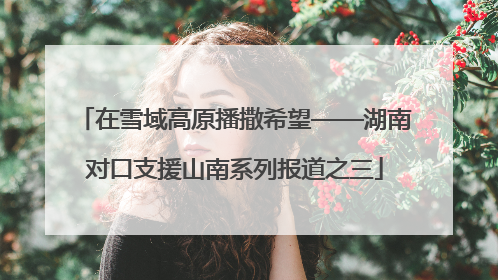在雪域高原播撒希望——湖南对口支援山南系列报道之三