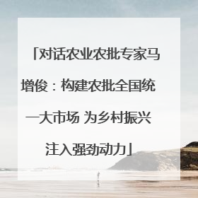 对话农业农批专家马增俊：构建农批全国统一大市场 为乡村振兴注入强劲动力