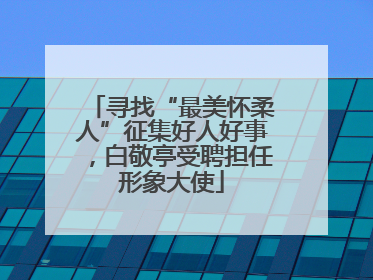 寻找“最美怀柔人”征集好人好事，白敬亭受聘担任形象大使