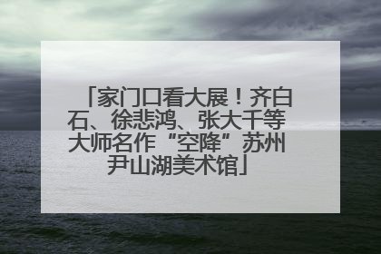 家门口看大展！齐白石、徐悲鸿、张大千等大师名作“空降”苏州尹山湖美术馆