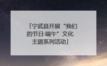 宁武县开展“我们的节日·端午”文化主题系列活动