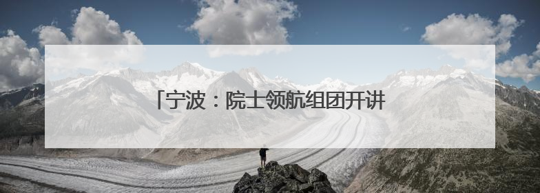 宁波：院士领航组团开讲，解锁新时代精神密码