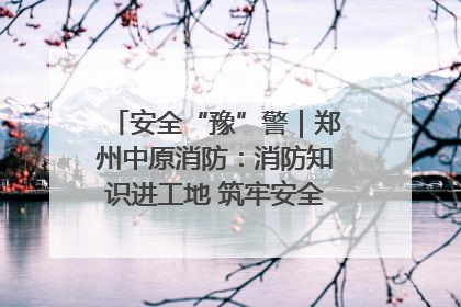 安全“豫”警｜郑州中原消防：消防知识进工地 筑牢安全“防火墙”