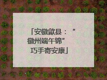 安徽歙县：“徽州端午锦” 巧手寄安康