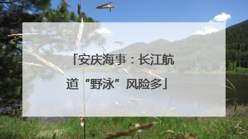 安庆海事：长江航道“野泳”风险多