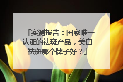 实测报告：国家唯一认证的祛斑产品，美白祛斑哪个牌子好？