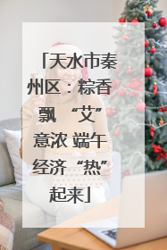 天水市秦州区：粽香飘 “艾”意浓 端午经济“热”起来