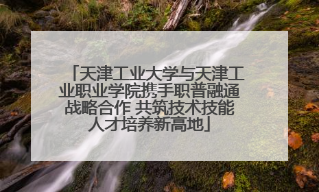 天津工业大学与天津工业职业学院携手职普融通战略合作 共筑技术技能人才培养新高地