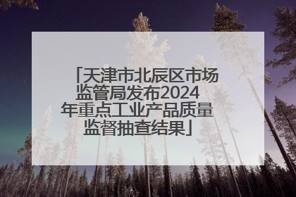 天津市北辰区市场监管局发布2024年重点工业产品质量监督抽查结果