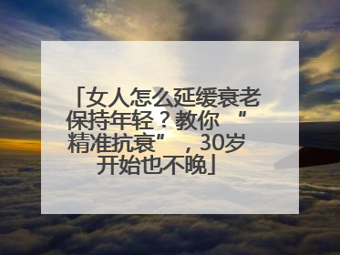 女人怎么延缓衰老保持年轻？教你 “精准抗衰”，30岁开始也不晚
