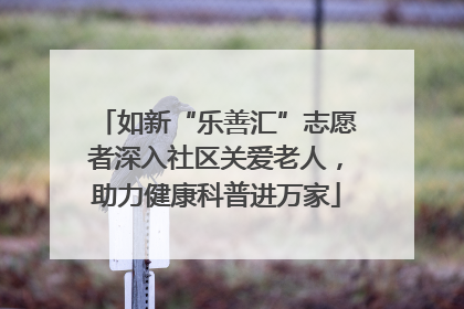 如新“乐善汇”志愿者深入社区关爱老人，助力健康科普进万家