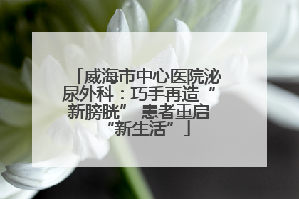 威海市中心医院泌尿外科：巧手再造“新膀胱” 患者重启“新生活”