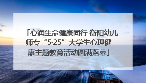 心润生命健康同行 衡阳幼儿师专“5·25”大学生心理健康主题教育活动圆满落幕