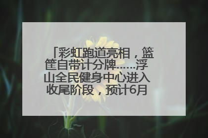 彩虹跑道亮相，篮筐自带计分牌……浮山全民健身中心进入收尾阶段，预计6月30日试运营