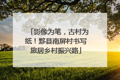 影像为笔，古村为纸！黟县南屏村书写旅居乡村振兴路