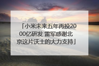 小米未来五年再投2000亿研发 雷军感谢北京这片沃土的大力支持