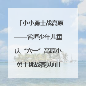 小小勇士战高原——省垣少年儿童庆“六一”高原小勇士挑战赛见闻