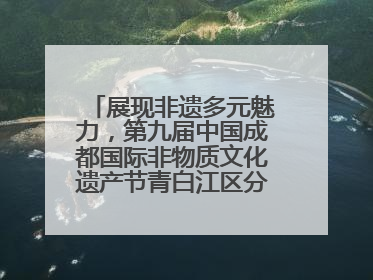 展现非遗多元魅力，第九届中国成都国际非物质文化遗产节青白江区分会场启幕